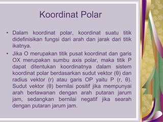 Koordinat Polar
• Dalam koordinat polar, koordinat suatu titik
didefinisikan fungsi dari arah dan jarak dari titik
ikatnya.
• Jika O merupakan titik pusat koordinat dan garis
OX merupakan sumbu axis polar, maka titik P
dapat ditentukan koordinatnya dalam sistem
koordinat polar berdasarkan sudut vektor (θ) dan
radius vektor (r) atau garis OP yaitu P (r, θ).
Sudut vektor (θ) bernilai positif jika mempunyai
arah berlawanan dengan arah putaran jarum
jam, sedangkan bernilai negatif jika searah
dengan putaran jarum jam.
 
