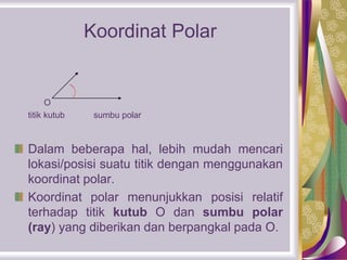 Koordinat Polar
O
titik kutub sumbu polar
Dalam beberapa hal, lebih mudah mencari
lokasi/posisi suatu titik dengan menggunakan
koordinat polar.
Koordinat polar menunjukkan posisi relatif
terhadap titik kutub O dan sumbu polar
(ray) yang diberikan dan berpangkal pada O.
 
