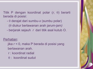 Titik P dengan koordinat polar (r, ) berarti
berada di posisi:
-  derajat dari sumbu-x (sumbu polar)
( diukur berlawanan arah jarum-jam)
- berjarak sejauh r dari titik asal kutub O.
Perhatian:
jika r < 0, maka P berada di posisi yang
berlawanan arah.
r : koordinat radial
 : koordinat sudut
 