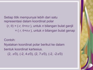 Setiap titik mempunyai lebih dari satu
representasi dalam koordinat polar
(r, ) = (-r, +n ), untuk n bilangan bulat ganjil
= ( r, +n ), untuk n bilangan bulat genap
Contoh:
Nyatakan koordinat polar berikut ke dalam
bentuk koordinat kartesius.
(2, /3), (-2, 4/3), (2, 7/3), (-2, -2/3)
 