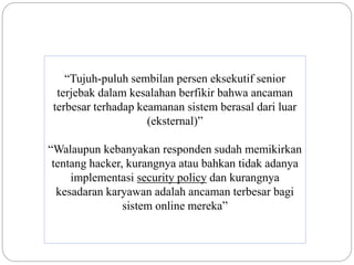 “Tujuh-puluh sembilan persen eksekutif senior
terjebak dalam kesalahan berfikir bahwa ancaman
terbesar terhadap keamanan sistem berasal dari luar
(eksternal)”
“Walaupun kebanyakan responden sudah memikirkan
tentang hacker, kurangnya atau bahkan tidak adanya
implementasi security policy dan kurangnya
kesadaran karyawan adalah ancaman terbesar bagi
sistem online mereka”
 