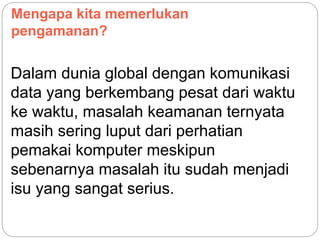 Mengapa kita memerlukan
pengamanan?
Dalam dunia global dengan komunikasi
data yang berkembang pesat dari waktu
ke waktu, masalah keamanan ternyata
masih sering luput dari perhatian
pemakai komputer meskipun
sebenarnya masalah itu sudah menjadi
isu yang sangat serius.
 