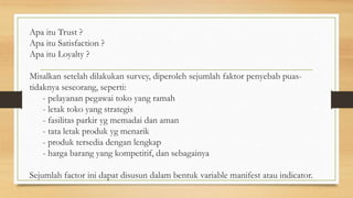 Apa itu Trust ?
Apa itu Satisfaction ?
Apa itu Loyalty ?
Misalkan setelah dilakukan survey, diperoleh sejumlah faktor penyebab puas-
tidaknya seseorang, seperti:
- pelayanan pegawai toko yang ramah
- letak toko yang strategis
- fasilitas parkir yg memadai dan aman
- tata letak produk yg menarik
- produk tersedia dengan lengkap
- harga barang yang kompetitif, dan sebagainya
Sejumlah factor ini dapat disusun dalam bentuk variable manifest atau indicator.
 