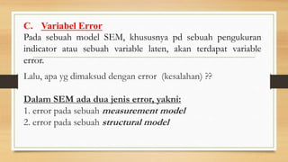 C. Variabel Error
Pada sebuah model SEM, khususnya pd sebuah pengukuran
indicator atau sebuah variable laten, akan terdapat variable
error.
Lalu, apa yg dimaksud dengan error (kesalahan) ??
Dalam SEM ada dua jenis error, yakni:
1. error pada sebuah measurement model
2. error pada sebuah structural model
 
