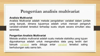 Pengertian analisis multivariat
Analisis Multivariat
Analisis Multivariat adalah metode pengolahan variabel dalam jumlah
yang banyak, dimana tujuannya adalah untuk mencari pengaruh
variabel-variabel tersebut terhadap suatu obyek secara simultan atau
serentak.
Pengertian Analisis Multivariat
Metode analisis multivariat adalah suatu metode statistika yang tujuan
digunakannya adalah untuk menganalisis data yang terdiri dari
banyak variabel serta diduga antar variabel tersebut saling
berhubungan satu sama lain.
 