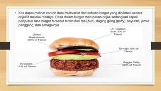 • Kita dapat melihat contoh data multivariat dari sebuah burger yang dinikmati secara
objektif melalui rasanya. Rasa dalam burger merupakan objek sedangkan aspek
penyusun rasa burger tersebut terdiri dari roti (bun), daging giling (patty), sayuran, jamur
panggang, dan sebagainya
 