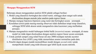 Mengapa Menggunakan SEM
Beberapa alasan menggunakan analisis SEM adalah sebagai berikut:
1. Model yang dianalisis bertingkat dan relatif rumit, sehingga akan sangat sulit untuk
diselesaikan dengan metode jalur analisis pada regresi linear.
2. Mampu menguji hipotesis-hipotesis yang rumit dan bertingkat secara serempak.
3. Kesalahan (error) pada masing-masing observasi tidak diabaikan tetapi tetap dianalisis,
sehingga SEM lebih akurat untuk menganalisis data kuesioner yang melibatkan
persepsi.
4. Mampu menganalisis model hubungan timbal balik (recursive) secara serempak, di mana
model ini tidak dapat diselesaikan dengan analisis regresi linear secara serempak.
5. Untuk jumlah sampel yang relatif besar (di atas 2000) terdapat metode asymtot
distribution free (ADF) yang tidak memerlukan asumsi normalitas pada data.
6. Peneliti dapat dengan mudah memodifikasi model dengan second order untuk
memperbaiki model yang telah disusun agar lebih layak secara statistik.
 