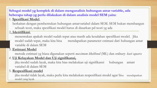 Sebagai model yg komplek di dalam menganalisis hubungan antar variable, ada
beberapa tahap yg perlu dilakukan di dalam analisis model SEM yaitu:
1. Spesifikasi Model,
berkaitan dengan pembentukan hubungan antarvariabel dalam SEM. SEM bukan membangun
sebuah teori, maka spesifikasi model harus di dasarkan pd teori yg ada
2. Identifikasi,
menentukan apakah model sudah tepat atau masih ada kesalahan spesifikasi model. Jika
model sudah tepat, maka kita bisa mendapatkan parameter estimasi dari hubungan antar
variable di dalam SEM
3. Estimasi Model
metode estimasi yg biasa digunakan seperti maximum likelihood (ML) dan ordinary least squares
4. Uji Kelayakan Model dan Uji signifikansi,
jika model sudah layak, maka kita bias melakukan uji signifikansi hubungan antatr
variabel di dalam SEM
5. Respesifikasi model
jika model tidak layak, maka perlu kita melakukan respesifikasi model agar bisa mendapatkan
model yang layak
 