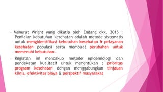 - Menurut Wright yang dikutip oleh Endang dkk, 2015 :
Penilaian kebutuhan kesehatan adalah metode sistematis
untuk mengidentifikasi kebutuhan kesehatan & pelayanan
kesehatan populasi serta membuat perubahan untuk
memenuhi kebutuhan.
mencakup metode epidemiologi dan
- Kegiatan ini
pendekatan kualitatif untuk menentukan : prioritas
program kesehatan dengan menggabungkan tinjauan
klinis, efektivitas biaya & perspektif masyarakat
 