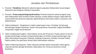 Jawaban dan Pembahasan
1. Precede = Pendahulu, Menjamin sebuah program yang akan dilaksanakan sesuai dengan
kebutuhan dan keinginan individu/ masyarakat.
2. Proceed = Proses yang berlangsung & hasilnya, Proceed menjamin sebuah program yang
akan dilaksanakan akan tersedia sumber dayanya, mudah diakses/ dicapai, dapat diterima
secara politik dan peraturan yang ada, dapat dievaluasi oleh policy makers, consumers, dan
administrators.
3. Faktor predisposisi : Pengetahuan, tradisis, kepercayaan masy. Terhadap hal-hal yang
berhubungan dengan Kesehatan, system nilai yang dianut masyarakat, tingkat Pendidikan
masyarakat, tingkat social ekonomi.
4. Faktor enabling (pemungkin) : Ketersediaan sarana dan Prasarana / Faskes seperti air bersih,
tempat pembuangan sampah, tempat pembuangan air limbah, tempat pembuangan tinja
(WC), ketersediaan Posyandu, Posbindu, Pokbang, Puskesmas, Polindes, Perawat Praktik,
Dokter praktik, Pos obat Desa, Rumah Sakit, Ketersediaan makanan.
5. Faktor reinforcing (penguat) : Faktor sikap dan perilaku tokoh masyarakat, tokoh agama,
sikap dan perilaku petugas Kesehatan, keberadaan UU, Peraturan-peraturan terkait
Kesehatan.
 