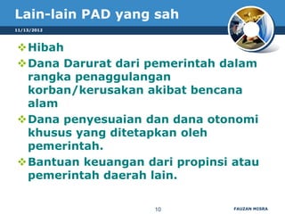 Lain-lain PAD yang sah
11/13/2012



Hibah
Dana Darurat dari pemerintah dalam
 rangka penaggulangan
 korban/kerusakan akibat bencana
 alam
Dana penyesuaian dan dana otonomi
 khusus yang ditetapkan oleh
 pemerintah.
Bantuan keuangan dari propinsi atau
 pemerintah daerah lain.

                    10          FAUZAN MISRA
 