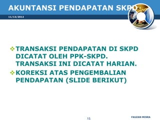 AKUNTANSI PENDAPATAN SKPD
11/13/2012




TRANSAKSI PENDAPATAN DI SKPD
 DICATAT OLEH PPK-SKPD.
 TRANSAKSI INI DICATAT HARIAN.
KOREKSI ATAS PENGEMBALIAN
 PENDAPATAN (SLIDE BERIKUT)




                            FAUZAN MISRA
                  15
 