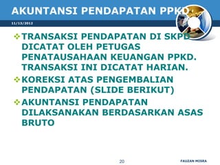 AKUNTANSI PENDAPATAN PPKD
11/13/2012



TRANSAKSI PENDAPATAN DI SKPD
 DICATAT OLEH PETUGAS
 PENATAUSAHAAN KEUANGAN PPKD.
 TRANSAKSI INI DICATAT HARIAN.
KOREKSI ATAS PENGEMBALIAN
 PENDAPATAN (SLIDE BERIKUT)
AKUNTANSI PENDAPATAN
 DILAKSANAKAN BERDASARKAN ASAS
 BRUTO



                20        FAUZAN MISRA
 