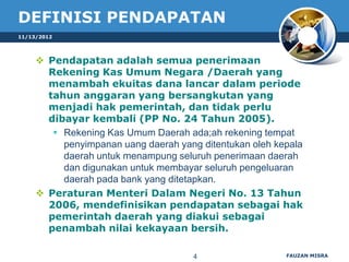 DEFINISI PENDAPATAN
11/13/2012




      Pendapatan adalah semua penerimaan
       Rekening Kas Umum Negara /Daerah yang
       menambah ekuitas dana lancar dalam periode
       tahun anggaran yang bersangkutan yang
       menjadi hak pemerintah, dan tidak perlu
       dibayar kembali (PP No. 24 Tahun 2005).
         Rekening Kas Umum Daerah ada;ah rekening tempat
          penyimpanan uang daerah yang ditentukan oleh kepala
          daerah untuk menampung seluruh penerimaan daerah
          dan digunakan untuk membayar seluruh pengeluaran
          daerah pada bank yang ditetapkan.
      Peraturan Menteri Dalam Negeri No. 13 Tahun
       2006, mendefinisikan pendapatan sebagai hak
       pemerintah daerah yang diakui sebagai
       penambah nilai kekayaan bersih.

                                      4                  FAUZAN MISRA
 