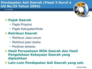 Pendapatan Asli Daerah (Pasal 3 Huruf a
UU No.33 Tahun 2004)
  11/13/2012




   Pajak Daerah
      Pajak Propinsi
      Pajak Kabupaten/Kota
   Retribusi Daerah
      Retribusi Jasa umum
      Retribusi jasa Usaha
      Perijinan tertentu
   Hasil Perusahaan Milik Daerah dan Hasil
    Pengelolaan Kekayaan Daerah yang
    dipisahkan
   Lain-Lain Pendapatan Asli Daerah yang sah.
                           7              FAUZAN MISRA
 