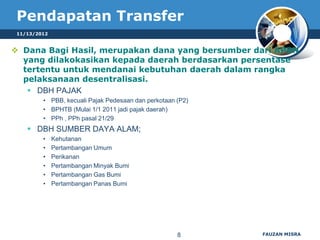 Pendapatan Transfer
 11/13/2012


 Dana Bagi Hasil, merupakan dana yang bersumber dari APBN
  yang dilakokasikan kepada daerah berdasarkan persentase
  tertentu untuk mendanai kebutuhan daerah dalam rangka
  pelaksanaan desentralisasi.
    DBH PAJAK
         • PBB, kecuali Pajak Pedesaan dan perkotaan (P2)
         • BPHTB (Mulai 1/1 2011 jadi pajak daerah)
         • PPh , PPh pasal 21/29
     DBH SUMBER DAYA ALAM;
         •    Kehutanan
         •    Pertambangan Umum
         •    Perikanan
         •    Pertambangan Minyak Bumi
         •    Pertambangan Gas Bumi
         •    Pertambangan Panas Bumi




                                                     8      FAUZAN MISRA
 