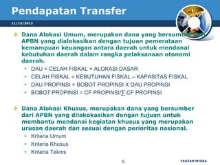 Pendapatan Transfer
11/13/2012


 Dana Alokasi Umum, merupakan dana yang bersumber dari
  APBN yang dialokasikan dengan tujuan pemerataan
  kemampuan keuangan antara daerah untuk mendanai
  kebutuhan daerah dalam rangka pelaksanaan otonomi
  daerah.
    DAU = CELAH FISKAL + ALOKASI DASAR
    CELAH FISKAL = KEBUTUHAN FISKAL – KAPASITAS FISKAL
    DAU PROPINSI = BOBOT PROPINSI X DAU PROPINSI
    BOBOT PROPINSI = CF PROPINSI/∑ CF PROPINSI

 Dana Alokasi Khusus, merupakan dana yang bersumber
  dari APBN yang dilakokasikan dengan tujuan untuk
  membantu mendanai kegiatan khusus yang merupakan
  urusan daerah dan sesuai dengan perioritas nasional.
    Kriteria Umum
    Kriteria Khusus
    Kriteria Teknis
                                9                FAUZAN MISRA
 
