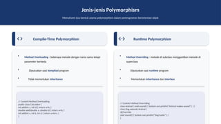 Jenis-jenis Polymorphism
Memahami dua bentuk utama polymorphism dalam pemrograman berorientasi objek
Compile-Time Polymorphism
Method Overloading - beberapa metode dengan nama sama tetapi
parameter berbeda
Diputuskan saat kompilasi program
Tidak memerlukan inheritance
// Contoh Method Overloading
public class Calculator {
int add(int a, int b) { return a+b; }
double add(double a, double b) { return a+b; }
int add(int a, int b, int c) { return a+b+c; }
}
Runtime Polymorphism
Method Overriding - metode di subclass menggantikan metode di
superclass
Diputuskan saat runtime program
Memerlukan inheritance dan interface
// Contoh Method Overriding
class Animal { void sound() { System.out.println("Animal makes sound"); } }
class Dog extends Animal {
@Override
void sound() { System.out.println("Dog barks"); }
}
 