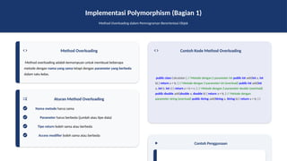 Implementasi Polymorphism (Bagian 1)
Method Overloading dalam Pemrograman Berorientasi Objek
Method Overloading
Method overloading adalah kemampuan untuk membuat beberapa
metode dengan nama yang sama tetapi dengan parameter yang berbeda
dalam satu kelas.
Aturan Method Overloading
Nama metode harus sama
Parameter harus berbeda (jumlah atau tipe data)
Tipe return boleh sama atau berbeda
Access modifier boleh sama atau berbeda
Contoh Kode Method Overloading
public class Calculator { // Metode dengan 2 parameter int public int add(int a, int
b) { return a + b; } // Metode dengan 3 parameter int (overload) public int add(int
a, int b, int c) { return a + b + c; } // Metode dengan 2 parameter double (overload)
public double add(double a, double b) { return a + b; } // Metode dengan
parameter string (overload) public String add(String a, String b) { return a + b; } }
Contoh Penggunaan
 