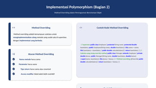 Implementasi Polymorphism (Bagian 2)
Method Overriding dalam Pemrograman Berorientasi Objek
Method Overriding
Method overriding adalah kemampuan subclass untuk
mengimplementasikan ulang metode yang sudah ada di superclass
dengan implementasi yang berbeda.
Aturan Method Overriding
Nama metode harus sama
Parameter harus sama
Tipe return harus sama atau covariant
Access modifier tidak boleh lebih restriktif
Contoh Kode Method Overriding
// Superclass public class Employee { protected String name; protected double
baseSalary; public Employee(String name, double baseSalary) { this.name = name;
this.baseSalary = baseSalary; } public double calculateSalary() { return baseSalary; } } //
Subclass yang meng-override method public class Manager extends Employee { private
double bonus; public Manager(String name, double baseSalary, double bonus)
{ super(name, baseSalary); this.bonus = bonus; } // Method overriding @Override public
double calculateSalary() { return baseSalary + bonus; } }
 