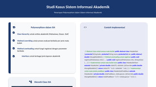Studi Kasus Sistem Informasi Akademik
Penerapan Polymorphism dalam Sistem Informasi Akademik
Polymorphism dalam SIA
Class hierarchy untuk entitas akademik (Mahasiswa, Dosen, Staf)
Method overriding untuk proses evaluasi berbeda per jenis mata
kuliah
Method overloading untuk fungsi registrasi dengan parameter
berbeda
Interface untuk berbagai jenis laporan akademik
Hierarki Class SIA
Contoh Implementasi
// Abstract class untuk semua mata kuliah public abstract class MataKuliah
{ protected String kode; protected String nama; protected int sks; public abstract
double hitungNilaiAkhir(); // Method overloading untuk registrasi public void
registrasi(Mahasiswa mhs) { ... } public void registrasi(Mahasiswa mhs, String kelas)
{ ... } } // Implementasi untuk mata kuliah teori public class MataKuliahTeori
extends MataKuliah { private double nilaiUTS, nilaiUAS; @Override public double
hitungNilaiAkhir() { return (nilaiUTS * 0.4) + (nilaiUAS * 0.6); } } // Implementasi
untuk mata kuliah praktikum public class MataKuliahPraktikum extends
MataKuliah { private double nilaiPraktikum, nilaiLaporan; @Override public double
hitungNilaiAkhir() { return (nilaiPraktikum * 0.7) + (nilaiLaporan * 0.3); } }
 