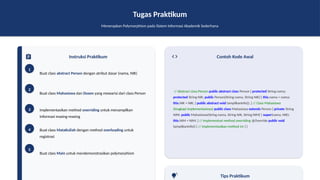 Tugas Praktikum
Menerapkan Polymorphism pada Sistem Informasi Akademik Sederhana
Instruksi Praktikum
1
Buat class abstract Person dengan atribut dasar (nama, NIK)
2
Buat class Mahasiswa dan Dosen yang mewarisi dari class Person
3 Implementasikan method overriding untuk menampilkan
informasi masing-masing
4 Buat class MataKuliah dengan method overloading untuk
registrasi
5
Buat class Main untuk mendemonstrasikan polymorphism
Contoh Kode Awal
// Abstract class Person public abstract class Person { protected String nama;
protected String NIK; public Person(String nama, String NIK) { this.nama = nama;
this.NIK = NIK; } public abstract void tampilkanInfo(); } // Class Mahasiswa
(lengkapi implementasinya) public class Mahasiswa extends Person { private String
NIM; public Mahasiswa(String nama, String NIK, String NIM) { super(nama, NIK);
this.NIM = NIM; } // Implementasi method overriding @Override public void
tampilkanInfo() { // Implementasikan method ini } }
Tips Praktikum
 