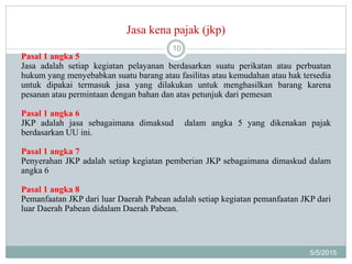 Jasa kena pajak (jkp)
5/5/2015
10
Pasal 1 angka 5
Jasa adalah setiap kegiatan pelayanan berdasarkan suatu perikatan atau perbuatan
hukum yang menyebabkan suatu barang atau fasilitas atau kemudahan atau hak tersedia
untuk dipakai termasuk jasa yang dilakukan untuk menghasilkan barang karena
pesanan atau permintaan dengan bahan dan atas petunjuk dari pemesan
Pasal 1 angka 6
JKP adalah jasa sebagaimana dimaksud dalam angka 5 yang dikenakan pajak
berdasarkan UU ini.
Pasal 1 angka 7
Penyerahan JKP adalah setiap kegiatan pemberian JKP sebagaimana dimaskud dalam
angka 6
Pasal 1 angka 8
Pemanfaatan JKP dari luar Daerah Pabean adalah setiap kegiatan pemanfaatan JKP dari
luar Daerah Pabean didalam Daerah Pabean.
 