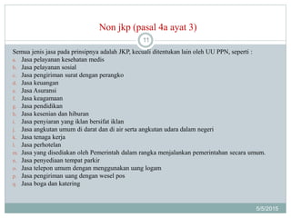 Non jkp (pasal 4a ayat 3)
5/5/2015
11
Semua jenis jasa pada prinsipnya adalah JKP, kecuali ditentukan lain oleh UU PPN, seperti :
a. Jasa pelayanan kesehatan medis
b. Jasa pelayanan sosial
c. Jasa pengiriman surat dengan perangko
d. Jasa keuangan
e. Jasa Asuransi
f. Jasa keagamaan
g. Jasa pendidikan
h. Jasa kesenian dan hiburan
i. Jasa penyiaran yang iklan bersifat iklan
j. Jasa angkutan umum di darat dan di air serta angkutan udara dalam negeri
k. Jasa tenaga kerja
l. Jasa perhotelan
m. Jasa yang disediakan oleh Pemerintah dalam rangka menjalankan pemerintahan secara umum.
n. Jasa penyediaan tempat parkir
o. Jasa telepon umum dengan menggunakan uang logam
p. Jasa pengiriman uang dengan wesel pos
q. Jasa boga dan katering
 