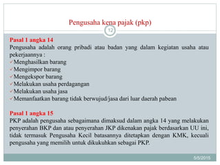 Pengusaha kena pajak (pkp)
5/5/2015
12
Pasal 1 angka 14
Pengusaha adalah orang pribadi atau badan yang dalam kegiatan usaha atau
pekerjaannya :
Menghasilkan barang
Mengimpor barang
Mengekspor barang
Melakukan usaha perdagangan
Melakukan usaha jasa
Memanfaatkan barang tidak berwujud/jasa dari luar daerah pabean
Pasal 1 angka 15
PKP adalah pengusaha sebagaimana dimaksud dalam angka 14 yang melakukan
penyerahan BKP dan atau penyerahan JKP dikenakan pajak berdasarkan UU ini,
tidak termasuk Pengusaha Kecil batasannya ditetapkan dengan KMK, kecuali
pengusaha yang memilih untuk dikukuhkan sebagai PKP.
 