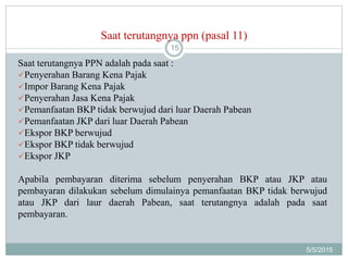 Saat terutangnya ppn (pasal 11)
5/5/2015
15
Saat terutangnya PPN adalah pada saat :
Penyerahan Barang Kena Pajak
Impor Barang Kena Pajak
Penyerahan Jasa Kena Pajak
Pemanfaatan BKP tidak berwujud dari luar Daerah Pabean
Pemanfaatan JKP dari luar Daerah Pabean
Ekspor BKP berwujud
Ekspor BKP tidak berwujud
Ekspor JKP
Apabila pembayaran diterima sebelum penyerahan BKP atau JKP atau
pembayaran dilakukan sebelum dimulainya pemanfaatan BKP tidak berwujud
atau JKP dari laur daerah Pabean, saat terutangnya adalah pada saat
pembayaran.
 