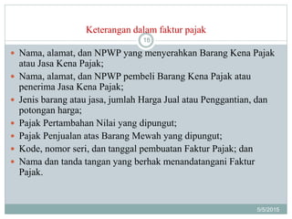 Keterangan dalam faktur pajak
5/5/2015
18
 Nama, alamat, dan NPWP yang menyerahkan Barang Kena Pajak
atau Jasa Kena Pajak;
 Nama, alamat, dan NPWP pembeli Barang Kena Pajak atau
penerima Jasa Kena Pajak;
 Jenis barang atau jasa, jumlah Harga Jual atau Penggantian, dan
potongan harga;
 Pajak Pertambahan Nilai yang dipungut;
 Pajak Penjualan atas Barang Mewah yang dipungut;
 Kode, nomor seri, dan tanggal pembuatan Faktur Pajak; dan
 Nama dan tanda tangan yang berhak menandatangani Faktur
Pajak.
 
