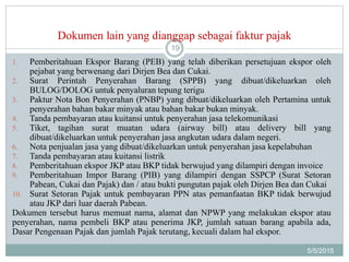 Dokumen lain yang dianggap sebagai faktur pajak
5/5/2015
19
1. Pemberitahuan Ekspor Barang (PEB) yang telah diberikan persetujuan ekspor oleh
pejabat yang berwenang dari Dirjen Bea dan Cukai.
2. Surat Perintah Penyerahan Barang (SPPB) yang dibuat/dikeluarkan oleh
BULOG/DOLOG untuk penyaluran tepung terigu
3. Paktur Nota Bon Penyerahan (PNBP) yang dibuat/dikeluarkan oleh Pertamina untuk
penyerahan bahan bakar minyak atau bahan bakar bukan minyak.
4. Tanda pembayaran atau kuitansi untuk penyerahan jasa telekomunikasi
5. Tiket, tagihan surat muatan udara (airway bill) atau delivery bill yang
dibuat/dikeluarkan untuk penyerahan jasa angkutan udara dalam negeri.
6. Nota penjualan jasa yang dibuat/dikeluarkan untuk penyerahan jasa kepelabuhan
7. Tanda pembayaran atau kuitansi listrik
8. Pemberitahuan ekspor JKP atau BKP tidak berwujud yang dilampiri dengan invoice
9. Pemberitahuan Impor Barang (PIB) yang dilampiri dengan SSPCP (Surat Setoran
Pabean, Cukai dan Pajak) dan / atau bukti pungutan pajak oleh Dirjen Bea dan Cukai
10. Surat Setoran Pajak untuk pembayaran PPN atas pemanfaatan BKP tidak berwujud
atau JKP dari luar daerah Pabean.
Dokumen tersebut harus memuat nama, alamat dan NPWP yang melakukan ekspor atau
penyerahan, nama pembeli BKP atau penerima JKP, jumlah satuan barang apabila ada,
Dasar Pengenaan Pajak dan jumlah Pajak terutang, kecuali dalam hal ekspor.
 