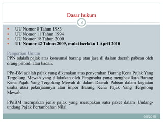 Dasar hukum
5/5/2015
2
 UU Nomor 8 Tahun 1983
 UU Nomor 11 Tahun 1994
 UU Nomor 18 Tahun 2000
 UU Nomor 42 Tahun 2009, mulai berlaku 1 April 2010
Pengertian Umum
PPN adalah pajak atas konsumsi barang atau jasa di dalam daerah pabean oleh
orang pribadi atau badan.
PPn-BM adalah pajak yang dikenakan atas penyerahan Barang Kena Pajak Yang
Tergolong Mewah yang dilakukan oleh Pengusaha yang menghasilkan Barang
Kena Pajak Yang Tergolong Mewah di dalam Daerah Pabean dalam kegiatan
usaha atau pekerjaannya atau impor Barang Kena Pajak Yang Tergolong
Mewah.
PPnBM merupakan jenis pajak yang merupakan satu paket dalam Undang-
undang Pajak Pertambahan Nilai
 