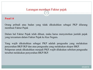 Larangan membuat Faktur pajak
5/5/2015
21
Pasal 14
Orang pribadi atau badan yang tidak dikukuhkan sebagai PKP dilarang
membuat Faktur Pajak
Dalam hal Faktur Pajak telah dibuat, maka harus menyetorkan jumlah pajak
yang tercantum dalam Faktur Pajak ke Kas Negara.
Yang wajib dikukuhkan sebagai PKP adalah pengusaha yang melakukan
penyerahan BKP/JKP dan atau pengusaha yang melakukan ekspor BKP.
Pelaporan untuk dikukuhkan menjadi PKP, wajib dilakukan sebelum pengusaha
tersebut melakukan penyerahan BKP/JKP.
 