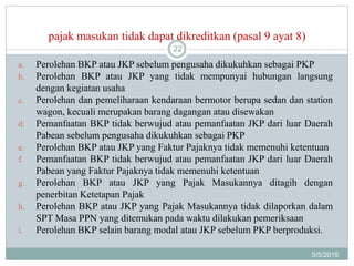 pajak masukan tidak dapat dikreditkan (pasal 9 ayat 8)
5/5/2015
22
a. Perolehan BKP atau JKP sebelum pengusaha dikukuhkan sebagai PKP
b. Perolehan BKP atau JKP yang tidak mempunyai hubungan langsung
dengan kegiatan usaha
c. Perolehan dan pemeliharaan kendaraan bermotor berupa sedan dan station
wagon, kecuali merupakan barang dagangan atau disewakan
d. Pemanfaatan BKP tidak berwujud atau pemanfaatan JKP dari luar Daerah
Pabean sebelum pengusaha dikukuhkan sebagai PKP
e. Perolehan BKP atau JKP yang Faktur Pajaknya tidak memenuhi ketentuan
f. Pemanfaatan BKP tidak berwujud atau pemanfaatan JKP dari luar Daerah
Pabean yang Faktur Pajaknya tidak memenuhi ketentuan
g. Perolehan BKP atau JKP yang Pajak Masukannya ditagih dengan
penerbitan Ketetapan Pajak
h. Perolehan BKP atau JKP yang Pajak Masukannya tidak dilaporkan dalam
SPT Masa PPN yang ditemukan pada waktu dilakukan pemeriksaan
i. Perolehan BKP selain barang modal atau JKP sebelum PKP berproduksi.
 