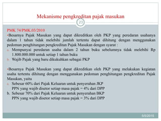 Mekanisme pengkreditan pajak masukan
5/5/2015
23
PMK 74/PMK.03/2010
Besarnya Pajak Masukan yang dapat dikreditkan oleh PKP yang peredaran usahanya
dalam 1 tahun tidak melebihi jumlah tertentu dapat dihitung dengan menggunakan
pedoman penghitungan pengkreditan Pajak Masukan dengan syarat :
a. Mempunyai peredaran usaha dalam 2 tahun buku sebelumnya tidak melebihi Rp
1.800.000.000 untuk setiap 1 tahun buku
b. Wajib Pajak yang baru dikukuhkan sebagai PKP
Besarnya Pajak Masukan yang dapat dikreditkan oleh PKP yang melakukan kegiatan
usaha tertentu dihitung dengan menggunakan pedoman penghitungan pengkreditan Pajak
Masukan, yaitu
a. Sebesar 60% dari Pajak Keluaran untuk penyerahan JKP
PPN yang wajib disetor setiap masa pajak = 4% dari DPP
b. Sebesar 70% dari Pajak Keluaran untuk penyerahan BKP
PPN yang wajib disetor setiap masa pajak = 3% dari DPP
 