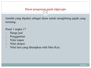 Dasar pengenaan pajak (dpp) ppn
5/5/2015
24
Jumlah yang dipakai sebagai dasar untuk menghitung pajak yang
terutang.
Pasal 1 angka 17
1. Harga jual
2. Penggantian
3. Nilai impor
4. Nilai ekspor
5. Nilai lain yang ditetapkan oleh Men Keu.
 