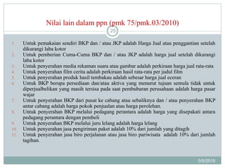 Nilai lain dalam ppn (pmk 75/pmk.03/2010)
5/5/2015
25
1. Untuk pemakaian sendiri BKP dan / atau JKP adalah Harga Jual atau penggantian setelah
dikurangi laba kotor
2. Untuk pemberian Cuma-Cuma BKP dan / atau JKP adalah harga jual setelah dikurangi
laba kotor
3. Untuk penyerahan media rekaman suara atau gambar adalah perkiraan harga jual rata-rata
4. Untuk penyerahan film cerita adalah perkiraan hasil rata-rata per judul film
5. Untuk penyerahan produk hasil tembakau adalah sebesar harga jual eceran
6. Untuk BKP berupa persediaan dan/atau aktiva yang menurut tujuan semula tidak untuk
diperjualbelikan yang masih tersisa pada saat pembubaran perusahaan adalah harga pasar
wajar
7. Untuk penyerahan BKP dari pusat ke cabang atau sebaliknya dan / atau penyerahan BKP
antar cabang adalah harga pokok penjualan atau harga perolehan.
8. Untuk penyerahan BKP melalui pedagang perantara adalah harga yang disepakati antara
pedagang perantara dengan pembeli
9. Untuk penyerahan BKP melalui juru lelang adalah harga lelang
10. Untuk penyerahan jasa pengiriman paket adalah 10% dari jumlah yang ditagih
11. Untuk penyerahan jasa biro perjalanan atau jasa biro pariwisata adalah 10% dari jumlah
tagihan.
 