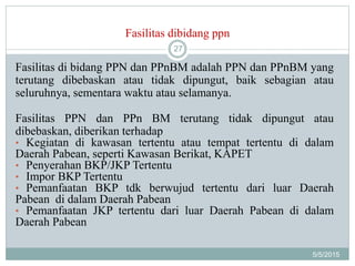 Fasilitas dibidang ppn
5/5/2015
27
Fasilitas di bidang PPN dan PPnBM adalah PPN dan PPnBM yang
terutang dibebaskan atau tidak dipungut, baik sebagian atau
seluruhnya, sementara waktu atau selamanya.
Fasilitas PPN dan PPn BM terutang tidak dipungut atau
dibebaskan, diberikan terhadap
• Kegiatan di kawasan tertentu atau tempat tertentu di dalam
Daerah Pabean, seperti Kawasan Berikat, KAPET
• Penyerahan BKP/JKP Tertentu
• Impor BKP Tertentu
• Pemanfaatan BKP tdk berwujud tertentu dari luar Daerah
Pabean di dalam Daerah Pabean
• Pemanfaatan JKP tertentu dari luar Daerah Pabean di dalam
Daerah Pabean
 