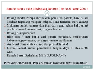 Barang-barang yang dibebaskan dari ppn ( pp no 31 tahun 2007)
5/5/2015
28
1. Barang modal berupa mesin dan peralatan pabrik, baik dalam
keadaan terpasang maupun terlepas, tidak termasuk suku cadang
2. Makanan ternak, unggas dan ikan dan / atau bahan baku untuk
pembuatan makanan ternak, unggas dan ikan
3. Barang hasil pertanian
4. Bibit dan / atau benih dari barang pertanian, perkebunan,
kehutanan, peternakan, penangkaran atau perikanan
5. Air bersih yang dialirkan melalui pipa oleh PAM
6. Listrik, kecuali untuk perumahan dengan daya di atas 6.600
watt.
7. Rumah Susun Sederhana Milik (RUSUNAMI)
PPN yang dibebaskan, Pajak Masukan nya tidak dapat dikreditkan.
 
