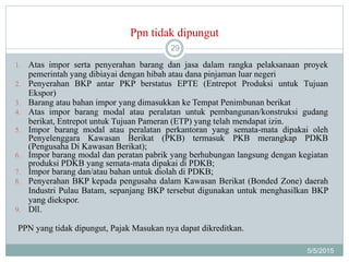 Ppn tidak dipungut
5/5/2015
29
1. Atas impor serta penyerahan barang dan jasa dalam rangka pelaksanaan proyek
pemerintah yang dibiayai dengan hibah atau dana pinjaman luar negeri
2. Penyerahan BKP antar PKP berstatus EPTE (Entrepot Produksi untuk Tujuan
Ekspor)
3. Barang atau bahan impor yang dimasukkan ke Tempat Penimbunan berikat
4. Atas impor barang modal atau peralatan untuk pembangunan/konstruksi gudang
berikat, Entrepot untuk Tujuan Pameran (ETP) yang telah mendapat izin.
5. Impor barang modal atau peralatan perkantoran yang semata-mata dipakai oleh
Penyelenggara Kawasan Berikat (PKB) termasuk PKB merangkap PDKB
(Pengusaha Di Kawasan Berikat);
6. Impor barang modal dan peratan pabrik yang berhubungan langsung dengan kegiatan
produksi PDKB yang semata-mata dipakai di PDKB;
7. Impor barang dan/atau bahan untuk diolah di PDKB;
8. Penyerahan BKP kepada pengusaha dalam Kawasan Berikat (Bonded Zone) daerah
Industri Pulau Batam, sepanjang BKP tersebut digunakan untuk menghasilkan BKP
yang diekspor.
9. Dll.
PPN yang tidak dipungut, Pajak Masukan nya dapat dikreditkan.
 