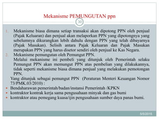 Mekanisme PEMUNGUTAN ppn
5/5/2015
30
1. Mekanisme biasa dimana setiap transaksi akan dipotong PPN oleh penjual
(Pajak Keluaran) dan penjual akan melaporkan PPN yang dipotongnya yang
sebelumnya dikurangkan lebih dahulu dengan PPN yang telah dibayarnya
(Pajak Masukan). Selisih antara Pajak Keluaran dan Pajak Masukan
merupakan PPN yang harus disetor sendiri oleh penjual ke Kas Negara.
2. Mekanisme pemungutan oleh Pemungut PPN.
Melalui mekanisme ini pembeli yang ditunjuk oleh Pemerintah selaku
Pemungut PPN akan memungut PPN atas pembelian yang dilakukannya,
tidak seperti mekanisme biasa dimana penjual yang melakukan pemotongan
PPN.
Yang ditunjuk sebagai pemungut PPN (Peraturan Menteri Keuangan Nomor
73/PMK.03/2010) :
 Bendaharawan pemerintah/badan/instansi Pemerintah /KPKN
 kontraktor kontrak kerja sama pengusahaan minyak dan gas bumi
 kontraktor atau pemegang kuasa/ijin pengusahaan sumber daya panas bumi.
 