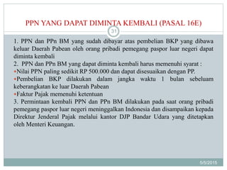 PPN YANG DAPAT DIMINTA KEMBALI (PASAL 16E)
5/5/2015
31
1. PPN dan PPn BM yang sudah dibayar atas pembelian BKP yang dibawa
keluar Daerah Pabean oleh orang pribadi pemegang paspor luar negeri dapat
diminta kembali
2. PPN dan PPn BM yang dapat diminta kembali harus memenuhi syarat :
Nilai PPN paling sedikit RP 500.000 dan dapat disesuaikan dengan PP.
Pembelian BKP dilakukan dalam jangka waktu 1 bulan sebeluam
keberangkatan ke luar Daerah Pabean
Faktur Pajak memenuhi ketentuan
3. Permintaan kembali PPN dan PPn BM dilakukan pada saat orang pribadi
pemegang paspor luar negeri meninggalkan Indonesia dan disampaikan kepada
Direktur Jenderal Pajak melalui kantor DJP Bandar Udara yang ditetapkan
oleh Menteri Keuangan.
 