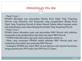 PENGENAAN PPn BM
5/5/2015
32
Pasal 5 Ayat 1
PPnBM dikenakan atas penyerahan Barang Kena Pajak Yang Tergolong
Mewah yang dilakukan oleh Pengusaha yang menghasilkan Barang Kena
Pajak Yang Tergolong Mewah di dalam Daerah Pabean dalam kegiatan usaha
atau pekerjaannya atau impor Barang Kena Pajak Yang Tergolong Mewah.
Pasal 5 ayat 2
PPnBM hanya dikenakan pada saat penyerahan BKP Mewah oleh pabrikan
(pengusaha yang menghasilkan) dan pada saat impor BKP Mewah.
PPnBM tidak dikenakan lagi pada rantai penjualan setelah itu.
Pihak yang memungut PPnBM adalah pabrikan BKP Mewah pada saat
melakukan penyerahan atau penjualan BKP Mewah.
Sedangkan PPnBM atas impor BKP mewah dilunasi oleh importir bersamaan
dengan pembayaran PPN impor dan PPh Pasal 22 Impor.
 