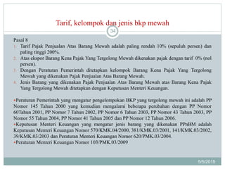 Tarif, kelompok dan jenis bkp mewah
5/5/2015
34
Pasal 8
1. Tarif Pajak Penjualan Atas Barang Mewah adalah paling rendah 10% (sepuluh persen) dan
paling tinggi 200%.
2. Atas ekspor Barang Kena Pajak Yang Tergolong Mewah dikenakan pajak dengan tarif 0% (nol
persen).
3. Dengan Peraturan Pemerintah ditetapkan kelompok Barang Kena Pajak Yang Tergolong
Mewah yang dikenakan Pajak Penjualan Atas Barang Mewah.
4. Jenis Barang yang dikenakan Pajak Penjualan Atas Barang Mewah atas Barang Kena Pajak
Yang Tergolong Mewah ditetapkan dengan Keputusan Menteri Keuangan.
Peraturan Pemerintah yang mengatur pengelompokan BKP yang tergolong mewah ini adalah PP
Nomor 145 Tahun 2000 yang kemudian mengalami beberapa perubahan dengan PP Nomor
60Tahun 2001, PP Nomor 7 Tahun 2002, PP Nomor 6 Tahun 2003, PP Nomor 43 Tahun 2003, PP
Nomor 55 Tahun 2004, PP Nomor 41 Tahun 2005 dan PP Nomor 12 Tahun 2006.
Keputusan Menteri Keuangan yang mengatur jenis barang yang dikenakan PPnBM adalah
Keputusan Menteri Keuangan Nomor 570/KMK.04/2000, 381/KMK.03/2001, 141/KMK.03/2002,
39/KMK.03/2003 dan Peraturan Menteri Keuangan Nomor 620/PMK.03/2004.
Peraturan Menteri Keuangan Nomor 103/PMK.03/2009
 