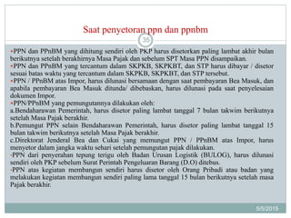 Saat penyetoran ppn dan ppnbm
5/5/2015
35
PPN dan PPnBM yang dihitung sendiri oleh PKP harus disetorkan paling lambat akhir bulan
berikutnya setelah berakhirnya Masa Pajak dan sebelum SPT Masa PPN disampaikan.
PPN dan PPnBM yang tercantum dalam SKPKB, SKPKBT, dan STP harus dibayar / disetor
sesuai batas waktu yang tercantum dalam SKPKB, SKPKBT, dan STP tersebut.
PPN / PPnBM atas Impor, harus dilunasi bersamaan dengan saat pembayaran Bea Masuk, dan
apabila pembayaran Bea Masuk ditunda/ dibebaskan, harus dilunasi pada saat penyelesaian
dokumen Impor.
PPN/PPnBM yang pemungutannya dilakukan oleh:
a.Bendaharawan Pemerintah, harus disetor paling lambat tanggal 7 bulan takwim berikutnya
setelah Masa Pajak berakhir.
b.Pemungut PPN selain Bendaharawan Pemerintah, harus disetor paling lambat tanggal 15
bulan takwim berikutnya setelah Masa Pajak berakhir.
c.Direktorat Jenderal Bea dan Cukai yang memungut PPN / PPnBM atas Impor, harus
menyetor dalam jangka waktu sehari setelah pemungutan pajak dilakukan.
•PPN dari penyerahan tepung terigu oleh Badan Urusan Logistik (BULOG), harus dilunasi
sendiri oleh PKP sebelum Surat Perintah Pengeluaran Barang (D.O) ditebus.
•PPN atas kegiatan membangun sendiri harus disetor oleh Orang Pribadi atau badan yang
melakukan kegiatan membangun sendiri paling lama tanggal 15 bulan berikutnya setelah masa
Pajak berakhir.
 