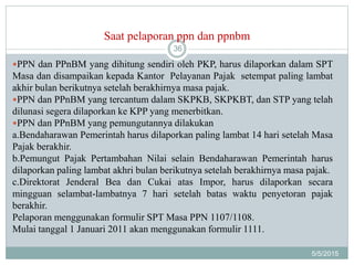 Saat pelaporan ppn dan ppnbm
5/5/2015
36
PPN dan PPnBM yang dihitung sendiri oleh PKP, harus dilaporkan dalam SPT
Masa dan disampaikan kepada Kantor Pelayanan Pajak setempat paling lambat
akhir bulan berikutnya setelah berakhirnya masa pajak.
PPN dan PPnBM yang tercantum dalam SKPKB, SKPKBT, dan STP yang telah
dilunasi segera dilaporkan ke KPP yang menerbitkan.
PPN dan PPnBM yang pemungutannya dilakukan
a.Bendaharawan Pemerintah harus dilaporkan paling lambat 14 hari setelah Masa
Pajak berakhir.
b.Pemungut Pajak Pertambahan Nilai selain Bendaharawan Pemerintah harus
dilaporkan paling lambat akhri bulan berikutnya setelah berakhirnya masa pajak.
c.Direktorat Jenderal Bea dan Cukai atas Impor, harus dilaporkan secara
mingguan selambat-lambatnya 7 hari setelah batas waktu penyetoran pajak
berakhir.
Pelaporan menggunakan formulir SPT Masa PPN 1107/1108.
Mulai tanggal 1 Januari 2011 akan menggunakan formulir 1111.
 
