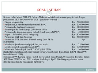 SOAL LATIHAN
5/5/2015
38
Selama bulan Maret 2011, PT. Sukses Makmur melakukan transaksi yang terkait dengan
penyerahan BKP dan pembelian BKP / perolehan JKP sbb :
Ekspor ke Australia Rp 1.520.000.000
Penjualan Ke Pemda Bekasi (termasuk PPN) Rp 330.000.000
Penjualan ke berbagai konsumen Rp 1.880.000.000
Sumbangan ke Panti Jompo (laba kotor 25%) Rp 60.000.000
Penjualan ke konsumen orang pribadi (tidak punya NPWP) Rp 40.000.000
Impor bahan baku dari Hongkong Rp 820.000.000
Pembelian BKP dari Supplier Rp 550.000.000
Pembelian BKP dari toko di tanah abang (non PKP) Rp
25.000.000
Membayar jasa konsultasi pajak dan jasa audit Rp 75.000.000
Membeli mobil sedan (termasuk PPN) Rp 330.000.000
Menerima Faktur Pajak dari PT. XYZ (nilai PPN) Rp 10.000.000
(faktur tersebut atas pembelian bulan Februari, yang belum dikreditkan di SPT Masa PPN
bulan Februari 2011)
Hitunglah PPN Kurang Bayar / Lebih Bayar untuk masa Maret 2011 apabila diketahui dalam
SPT Masa PPN Februari 2011 terdapat lebih bayar Rp 12.000.000 yang diminta untuk
dikompensasikan ke masa pajak berikutnya!
 