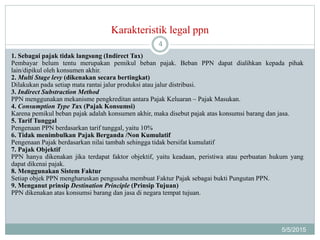 Karakteristik legal ppn
5/5/2015
4
1. Sebagai pajak tidak langsung (Indirect Tax)
Pembayar belum tentu merupakan pemikul beban pajak. Beban PPN dapat dialihkan kepada pihak
lain/dipikul oleh konsumen akhir.
2. Multi Stage levy (dikenakan secara bertingkat)
Dilakukan pada setiap mata rantai jalur produksi atau jalur distribusi.
3. Indirect Substraction Method
PPN menggunakan mekanisme pengkreditan antara Pajak Keluaran – Pajak Masukan.
4. Consumption Type Tax (Pajak Konsumsi)
Karena pemikul beban pajak adalah konsumen akhir, maka disebut pajak atas konsumsi barang dan jasa.
5. Tarif Tunggal
Pengenaan PPN berdasarkan tarif tunggal, yaitu 10%
6. Tidak menimbulkan Pajak Berganda /Non Kumulatif
Pengenaan Pajak berdasarkan nilai tambah sehingga tidak bersifat kumulatif
7. Pajak Objektif
PPN hanya dikenakan jika terdapat faktor objektif, yaitu keadaan, peristiwa atau perbuatan hukum yang
dapat dikenai pajak.
8. Menggunakan Sistem Faktur
Setiap objek PPN mengharuskan pengusaha membuat Faktur Pajak sebagai bukti Pungutan PPN.
9. Menganut prinsip Destination Principle (Prinsip Tujuan)
PPN dikenakan atas konsumsi barang dan jasa di negara tempat tujuan.
 