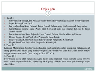Objek ppn
5/5/2015
5
1. Pasal 4
a. Penyerahan Barang Kena Pajak di dalam daerah Pabean yang dilakukan oleh Pengusaha
b. Impor Barang Kena Pajak
c. Penyerahan Jasa Kena Pajak di dalam Daerah Pabean yang dilakukan oleh Pengusaha
d. Pemanfaatan Barang Kena Pajak tidak berwujud dari luar Daerah Pabean di dalam
daerah Pabean
e. Pemanfaatan Jasa Kena Pajak dari luar Daerah Pabean di dalam Daerah Pabean
f. Ekspor Barang Kena Pajak oleh Pengusaha Kena Pajak.
g. Ekspor Barang Kena Pajak tidak berwujud oleh Pengusaha Kena Pajak
h. Ekspor Jasa Kena Pajak oleh Pengusaha Kena Pajak
2. Pasal 16 C
Kegiatan Membangun Sendiri yang dilakukan tidak dalam kegiatan usaha atau pekerjaan oleh
orang pribadi atau badan yang hasilnya digunakan sendiri atau oleh pihak lain, untuk tempat
tinggal atau tempat usaha (luas paling sedikit 300 m2.)
3. Pasal 16 D
Penyerahan aktiva oleh Pengusaha Kena Pajak yang menurut tujuan semula aktiva tersebut
tidak untuk diperjualbelikan, sepanjang PPN yang dibayar pada saat perolehannya dapat
dikreditkan.
 
